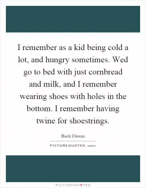 I remember as a kid being cold a lot, and hungry sometimes. Wed go to bed with just cornbread and milk, and I remember wearing shoes with holes in the bottom. I remember having twine for shoestrings Picture Quote #1