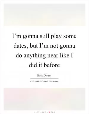 I’m gonna still play some dates, but I’m not gonna do anything near like I did it before Picture Quote #1