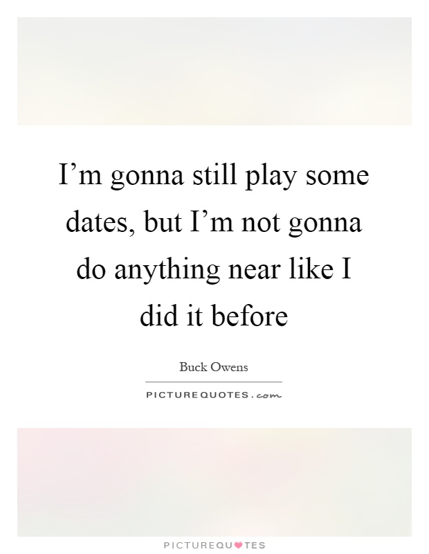 I'm gonna still play some dates, but I'm not gonna do anything near like I did it before Picture Quote #1