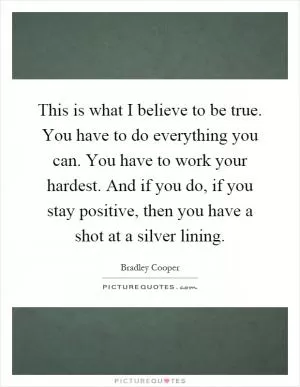 This is what I believe to be true. You have to do everything you can. You have to work your hardest. And if you do, if you stay positive, then you have a shot at a silver lining Picture Quote #1