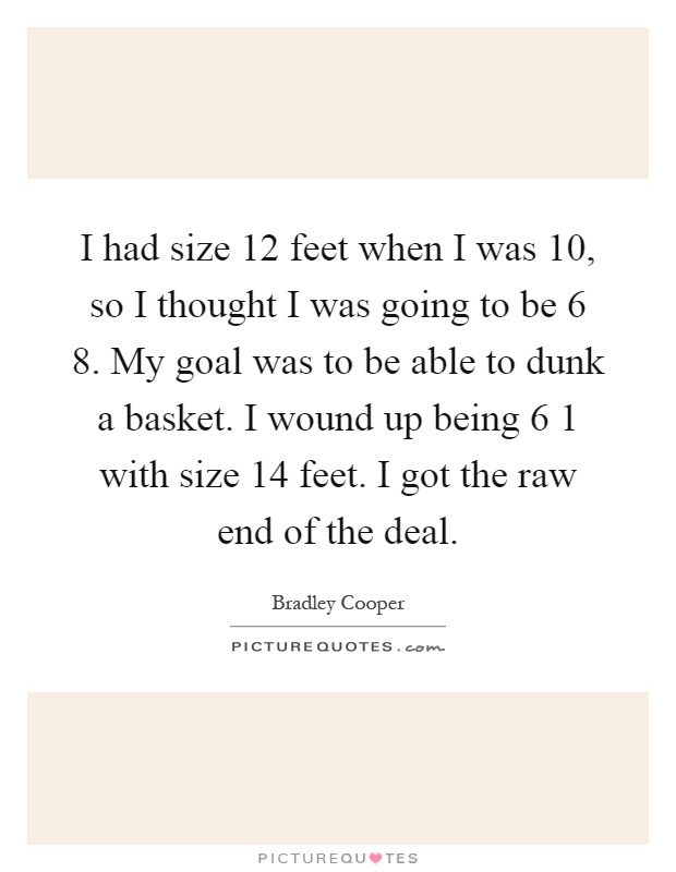 I had size 12 feet when I was 10, so I thought I was going to be 6 8. My goal was to be able to dunk a basket. I wound up being 6 1 with size 14 feet. I got the raw end of the deal Picture Quote #1