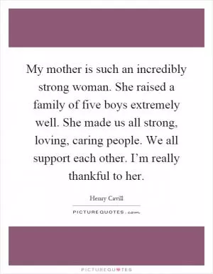 My mother is such an incredibly strong woman. She raised a family of five boys extremely well. She made us all strong, loving, caring people. We all support each other. I’m really thankful to her Picture Quote #1