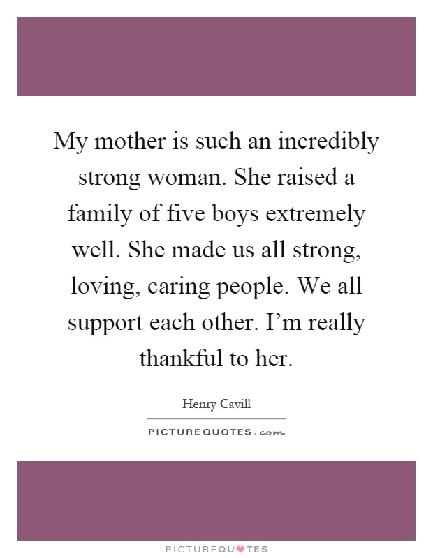 My mother is such an incredibly strong woman. She raised a family of five boys extremely well. She made us all strong, loving, caring people. We all support each other. I'm really thankful to her Picture Quote #1