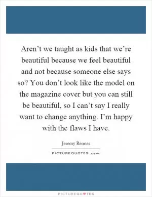 Aren’t we taught as kids that we’re beautiful because we feel beautiful and not because someone else says so? You don’t look like the model on the magazine cover but you can still be beautiful, so I can’t say I really want to change anything. I’m happy with the flaws I have Picture Quote #1