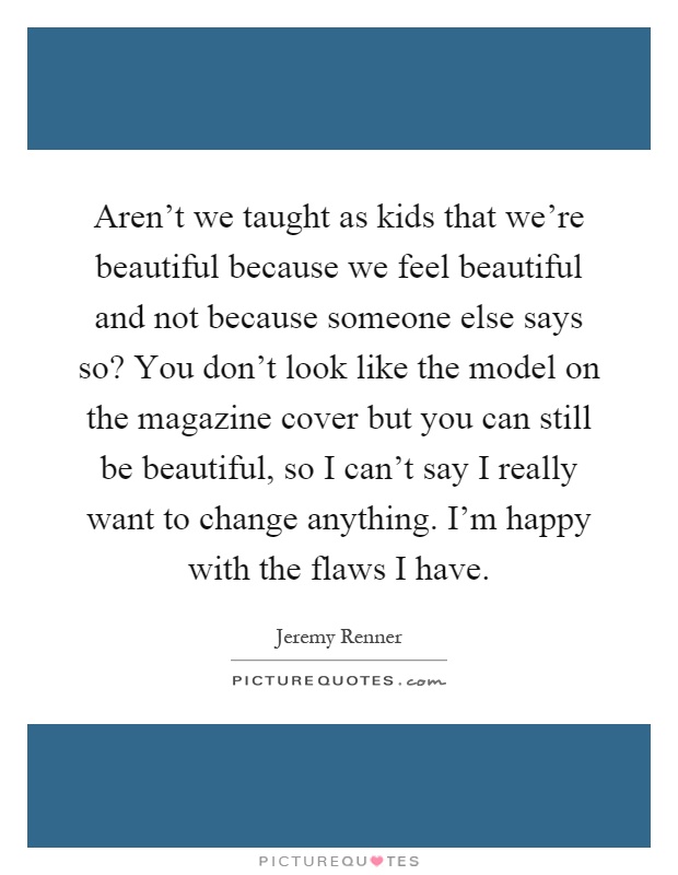 Aren't we taught as kids that we're beautiful because we feel beautiful and not because someone else says so? You don't look like the model on the magazine cover but you can still be beautiful, so I can't say I really want to change anything. I'm happy with the flaws I have Picture Quote #1