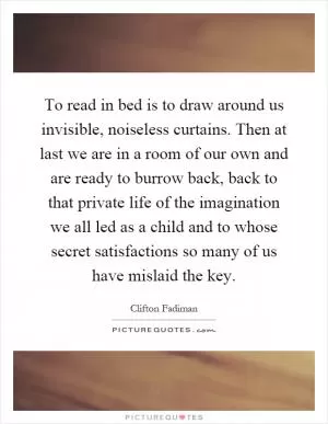 To read in bed is to draw around us invisible, noiseless curtains. Then at last we are in a room of our own and are ready to burrow back, back to that private life of the imagination we all led as a child and to whose secret satisfactions so many of us have mislaid the key Picture Quote #1