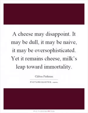 A cheese may disappoint. It may be dull, it may be naive, it may be oversophisticated. Yet it remains cheese, milk’s leap toward immortality Picture Quote #1