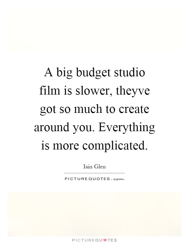 A big budget studio film is slower, theyve got so much to create around you. Everything is more complicated Picture Quote #1