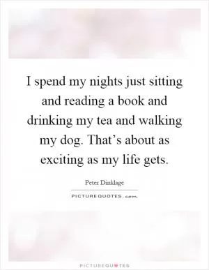 I spend my nights just sitting and reading a book and drinking my tea and walking my dog. That’s about as exciting as my life gets Picture Quote #1