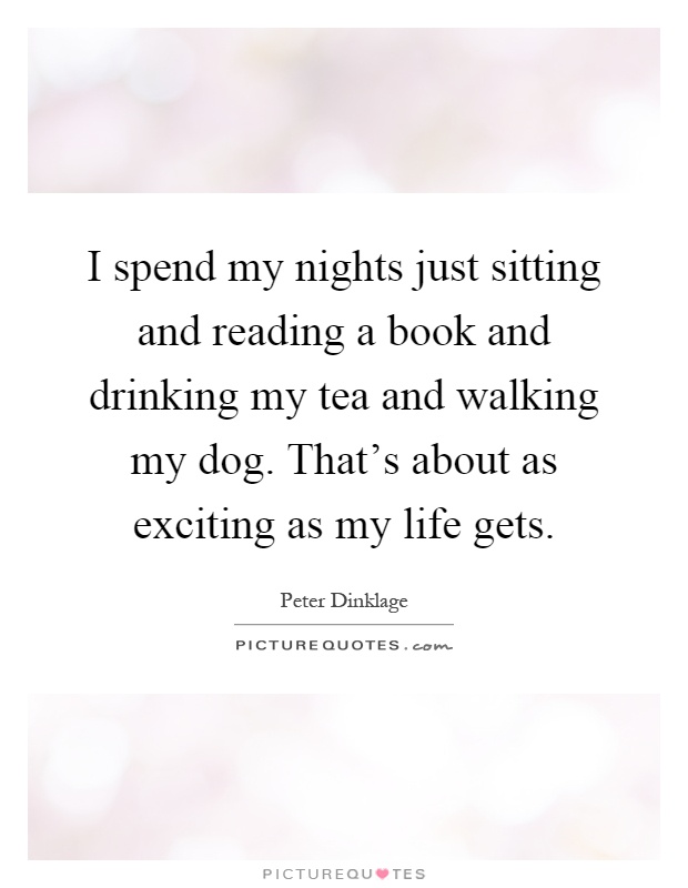 I spend my nights just sitting and reading a book and drinking my tea and walking my dog. That's about as exciting as my life gets Picture Quote #1