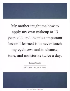 My mother taught me how to apply my own makeup at 13 years old, and the most important lesson I learned is to never touch my eyebrows and to cleanse, tone, and moisturize twice a day Picture Quote #1