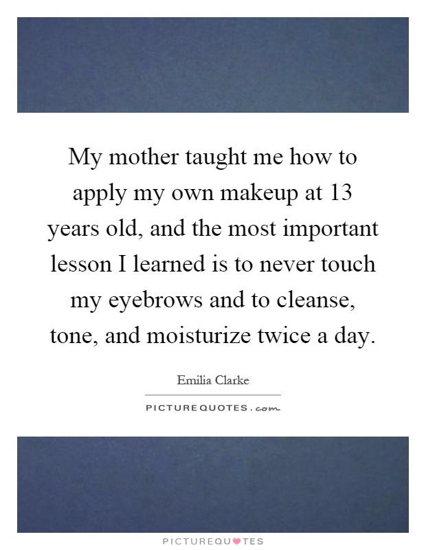 My mother taught me how to apply my own makeup at 13 years old, and the most important lesson I learned is to never touch my eyebrows and to cleanse, tone, and moisturize twice a day Picture Quote #1
