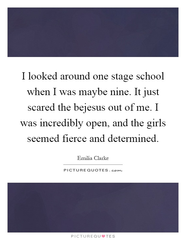 I looked around one stage school when I was maybe nine. It just scared the bejesus out of me. I was incredibly open, and the girls seemed fierce and determined Picture Quote #1