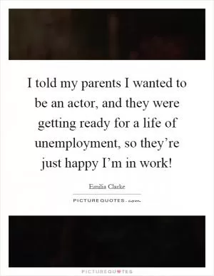 I told my parents I wanted to be an actor, and they were getting ready for a life of unemployment, so they’re just happy I’m in work! Picture Quote #1