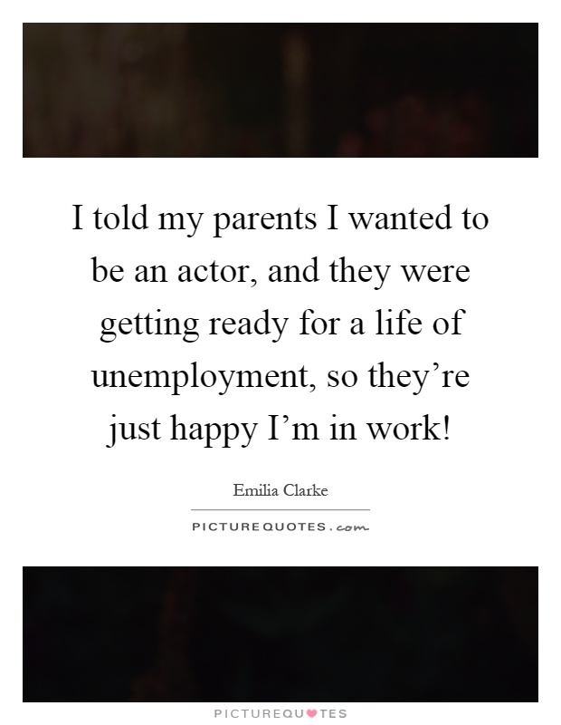 I told my parents I wanted to be an actor, and they were getting ready for a life of unemployment, so they're just happy I'm in work! Picture Quote #1