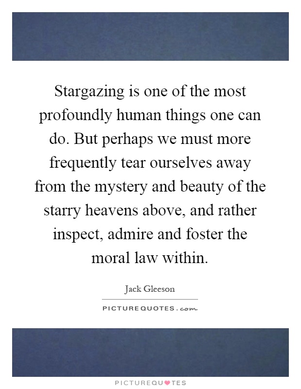 Stargazing is one of the most profoundly human things one can do. But perhaps we must more frequently tear ourselves away from the mystery and beauty of the starry heavens above, and rather inspect, admire and foster the moral law within Picture Quote #1