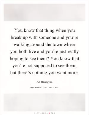 You know that thing when you break up with someone and you’re walking around the town where you both live and you’re just really hoping to see them? You know that you’re not supposed to see them, but there’s nothing you want more Picture Quote #1