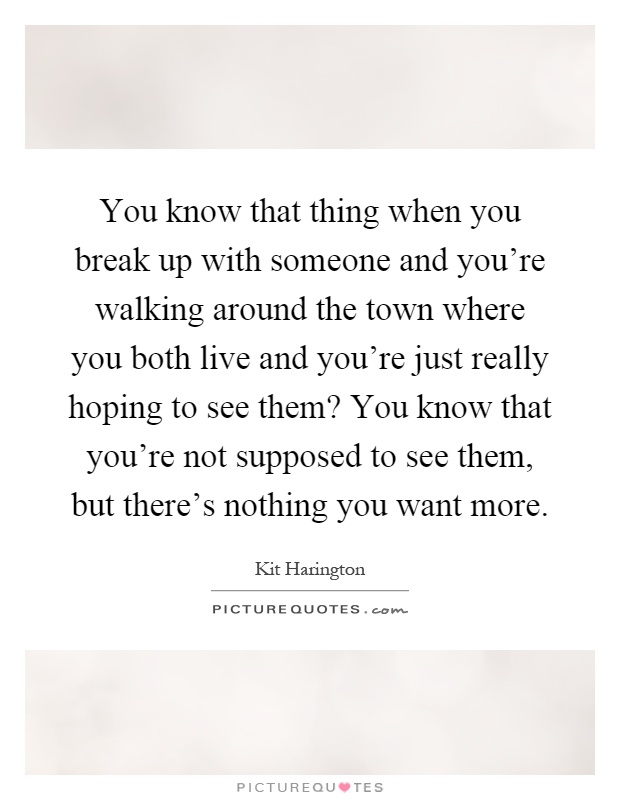 You know that thing when you break up with someone and you're walking around the town where you both live and you're just really hoping to see them? You know that you're not supposed to see them, but there's nothing you want more Picture Quote #1