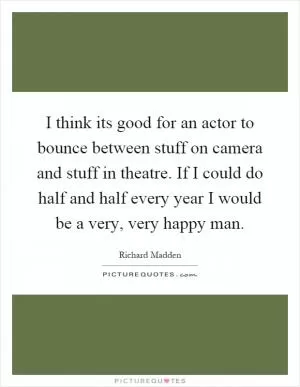 I think its good for an actor to bounce between stuff on camera and stuff in theatre. If I could do half and half every year I would be a very, very happy man Picture Quote #1