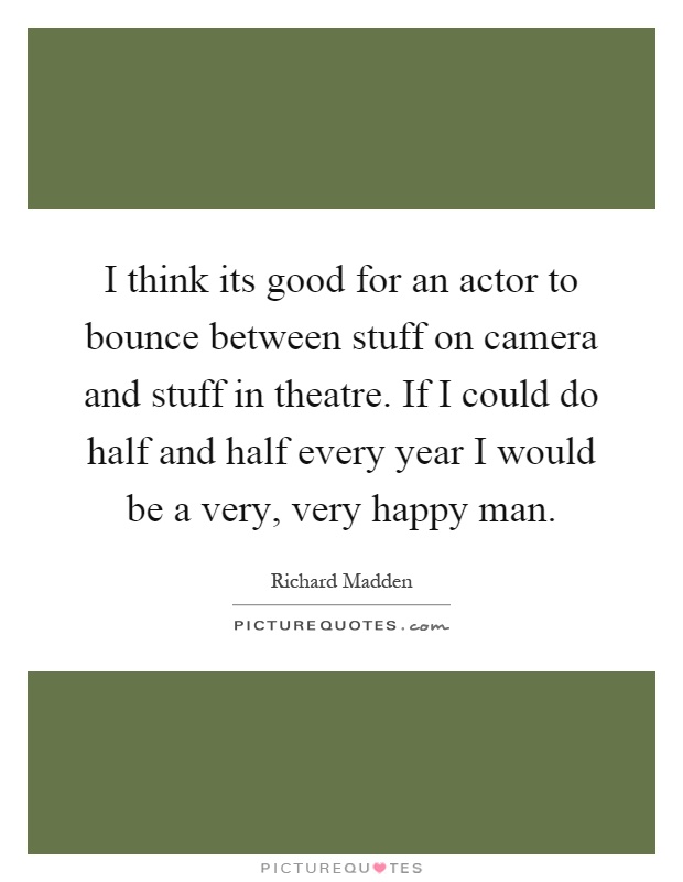 I think its good for an actor to bounce between stuff on camera and stuff in theatre. If I could do half and half every year I would be a very, very happy man Picture Quote #1