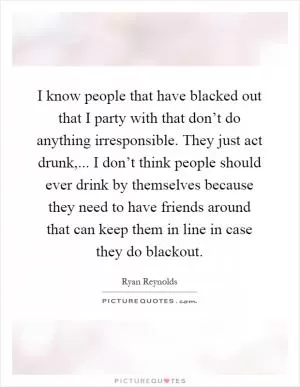 I know people that have blacked out that I party with that don’t do anything irresponsible. They just act drunk,... I don’t think people should ever drink by themselves because they need to have friends around that can keep them in line in case they do blackout Picture Quote #1