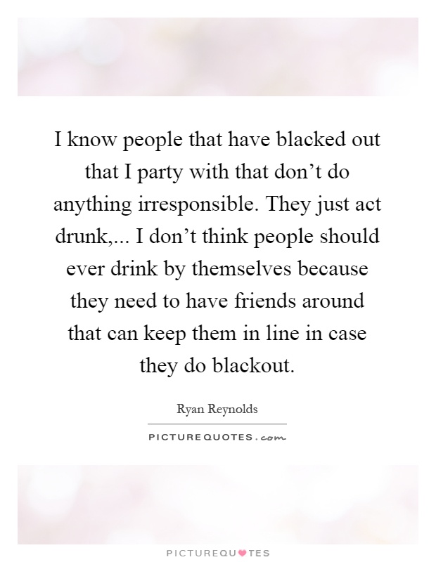 I know people that have blacked out that I party with that don't do anything irresponsible. They just act drunk,... I don't think people should ever drink by themselves because they need to have friends around that can keep them in line in case they do blackout Picture Quote #1