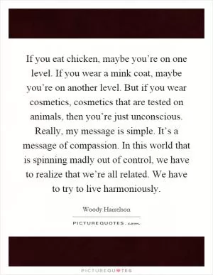 If you eat chicken, maybe you’re on one level. If you wear a mink coat, maybe you’re on another level. But if you wear cosmetics, cosmetics that are tested on animals, then you’re just unconscious. Really, my message is simple. It’s a message of compassion. In this world that is spinning madly out of control, we have to realize that we’re all related. We have to try to live harmoniously Picture Quote #1