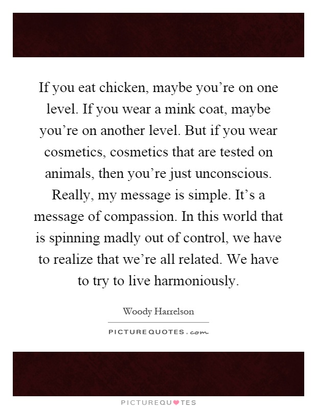 If you eat chicken, maybe you're on one level. If you wear a mink coat, maybe you're on another level. But if you wear cosmetics, cosmetics that are tested on animals, then you're just unconscious. Really, my message is simple. It's a message of compassion. In this world that is spinning madly out of control, we have to realize that we're all related. We have to try to live harmoniously Picture Quote #1