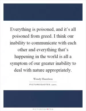 Everything is poisoned, and it’s all poisoned from greed. I think our inability to communicate with each other and everything that’s happening in the world is all a symptom of our greater inability to deal with nature appropriately Picture Quote #1