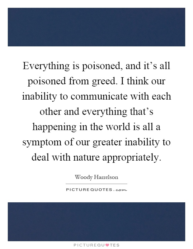 Everything is poisoned, and it's all poisoned from greed. I think our inability to communicate with each other and everything that's happening in the world is all a symptom of our greater inability to deal with nature appropriately Picture Quote #1