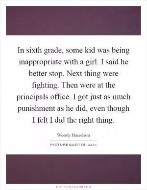 In sixth grade, some kid was being inappropriate with a girl. I said he better stop. Next thing were fighting. Then were at the principals office. I got just as much punishment as he did, even though I felt I did the right thing Picture Quote #1