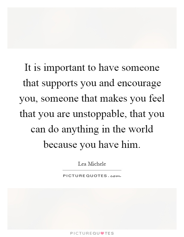 It is important to have someone that supports you and encourage you, someone that makes you feel that you are unstoppable, that you can do anything in the world because you have him Picture Quote #1