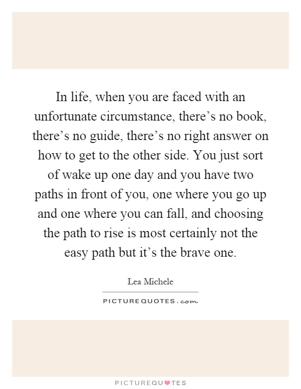 In life, when you are faced with an unfortunate circumstance, there's no book, there's no guide, there's no right answer on how to get to the other side. You just sort of wake up one day and you have two paths in front of you, one where you go up and one where you can fall, and choosing the path to rise is most certainly not the easy path but it's the brave one Picture Quote #1
