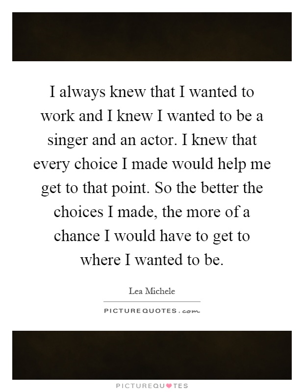 I always knew that I wanted to work and I knew I wanted to be a singer and an actor. I knew that every choice I made would help me get to that point. So the better the choices I made, the more of a chance I would have to get to where I wanted to be Picture Quote #1