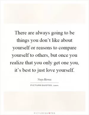 There are always going to be things you don’t like about yourself or reasons to compare yourself to others, but once you realize that you only get one you, it’s best to just love yourself Picture Quote #1