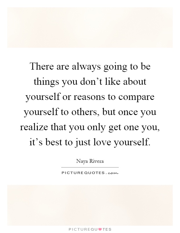 There are always going to be things you don't like about yourself or reasons to compare yourself to others, but once you realize that you only get one you, it's best to just love yourself Picture Quote #1