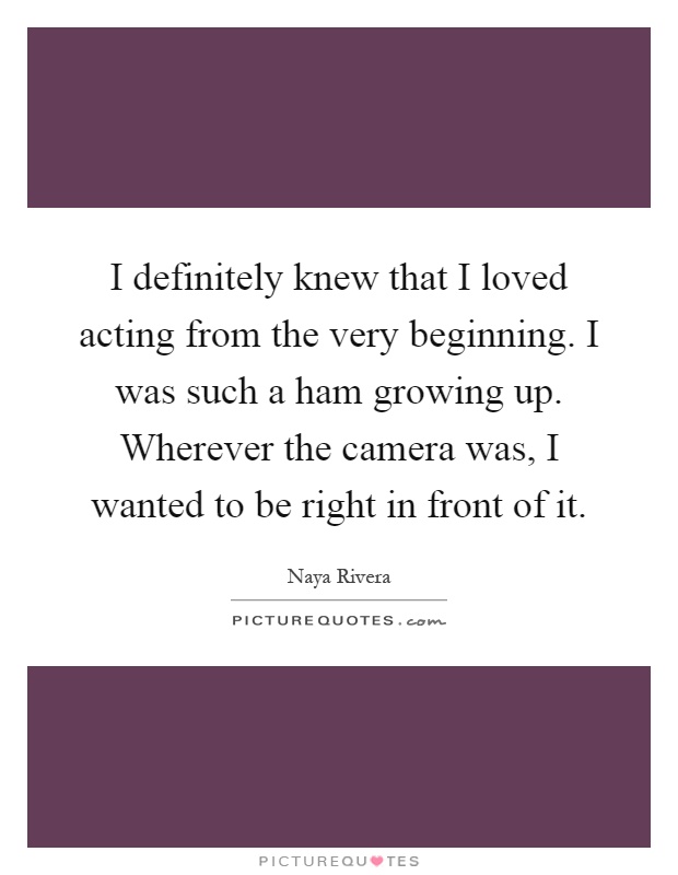 I definitely knew that I loved acting from the very beginning. I was such a ham growing up. Wherever the camera was, I wanted to be right in front of it Picture Quote #1