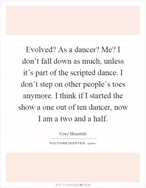 Evolved? As a dancer? Me? I don’t fall down as much, unless it’s part of the scripted dance. I don’t step on other people’s toes anymore. I think if I started the show a one out of ten dancer, now I am a two and a half Picture Quote #1