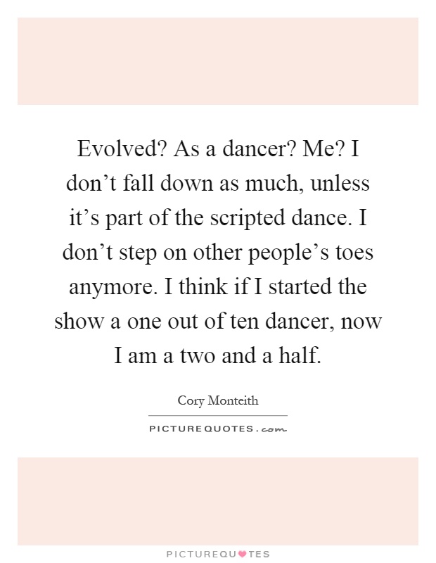 Evolved? As a dancer? Me? I don't fall down as much, unless it's part of the scripted dance. I don't step on other people's toes anymore. I think if I started the show a one out of ten dancer, now I am a two and a half Picture Quote #1
