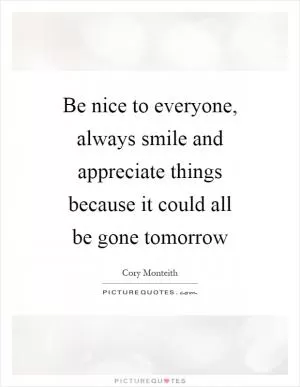 Be nice to everyone, always smile and appreciate things because it could all be gone tomorrow Picture Quote #1