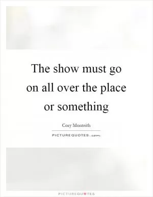 The show must go on all over the place or something Picture Quote #1