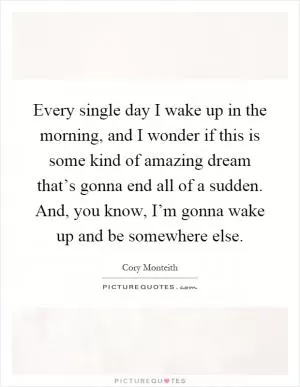 Every single day I wake up in the morning, and I wonder if this is some kind of amazing dream that’s gonna end all of a sudden. And, you know, I’m gonna wake up and be somewhere else Picture Quote #1
