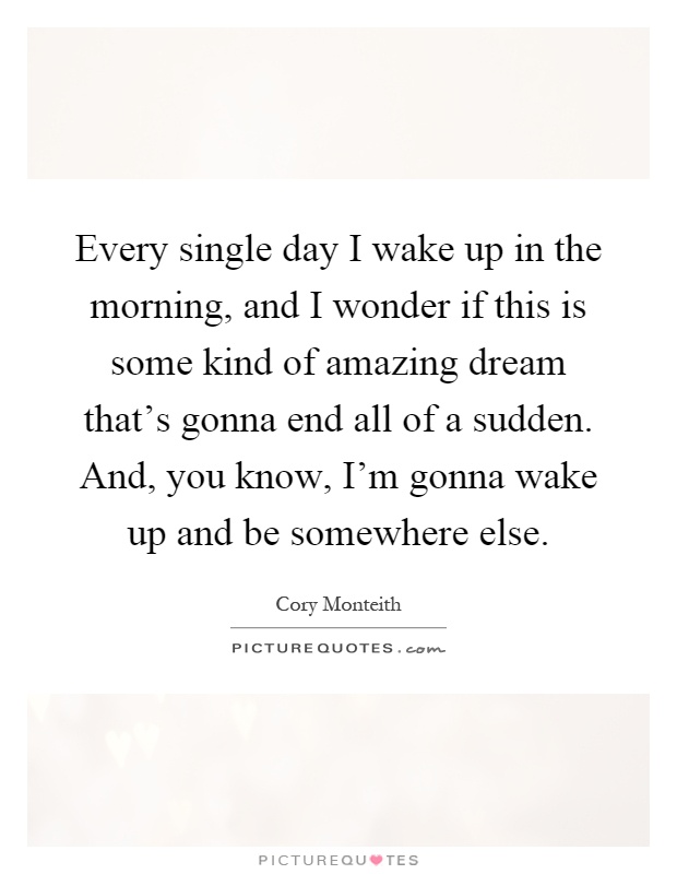 Every single day I wake up in the morning, and I wonder if this is some kind of amazing dream that's gonna end all of a sudden. And, you know, I'm gonna wake up and be somewhere else Picture Quote #1