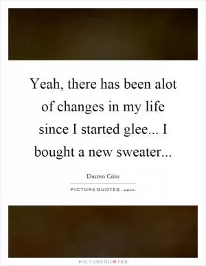 Yeah, there has been alot of changes in my life since I started glee... I bought a new sweater Picture Quote #1