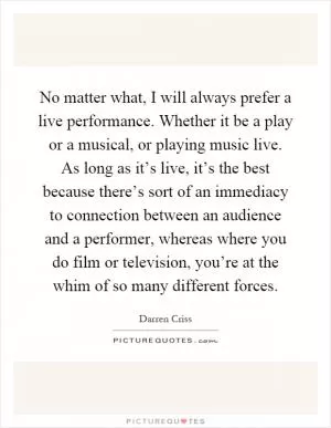 No matter what, I will always prefer a live performance. Whether it be a play or a musical, or playing music live. As long as it’s live, it’s the best because there’s sort of an immediacy to connection between an audience and a performer, whereas where you do film or television, you’re at the whim of so many different forces Picture Quote #1