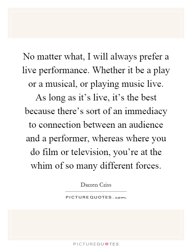 No matter what, I will always prefer a live performance. Whether it be a play or a musical, or playing music live. As long as it's live, it's the best because there's sort of an immediacy to connection between an audience and a performer, whereas where you do film or television, you're at the whim of so many different forces Picture Quote #1