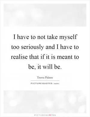 I have to not take myself too seriously and I have to realise that if it is meant to be, it will be Picture Quote #1