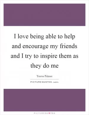 I love being able to help and encourage my friends and I try to inspire them as they do me Picture Quote #1