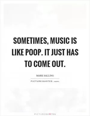 Sometimes, music is like poop. It just has to come out Picture Quote #1