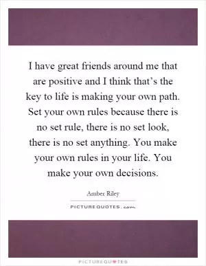 I have great friends around me that are positive and I think that’s the key to life is making your own path. Set your own rules because there is no set rule, there is no set look, there is no set anything. You make your own rules in your life. You make your own decisions Picture Quote #1